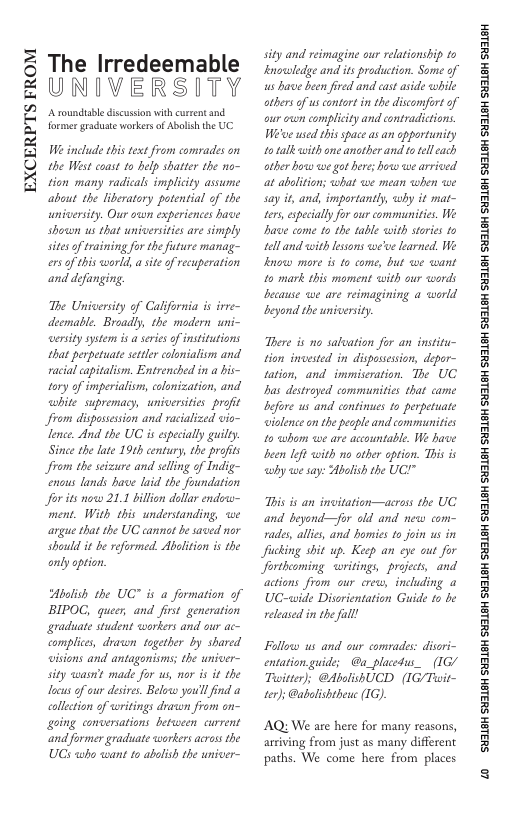 EXCERPTS FROM  The Irredeemable UNIVERSITY  A rounduabe discussion with cureent and former graduste workersof Abolis the UC  W include ths text from compades on the West coast 1o help shatrer the no- tion many radicals implicity assume about the liberatary potential of the university. Our own experiences have shown us that universities are simply sites o training for the future manag- ers o this world, a site of recuperation and defunging.  The Unicersity of California is irve- deemabe. Broadly, the modern uni- ersity system i a series of insitutions that perpetuate settler colonialism and racial capitaliom. Entrenched in a bis- tory of imperialism, colonization, and white supremacy, universities profit from dispassession and racialized vio- lence. And the UC is epecially guiley. Since the late 19th centry, the profits from the seizure and selling of Indig- enous lands have laid the foundation for its now 21.1 billon dellar endoo- ment. With this understanding, e argue that the UC cannat be saved nor should it be reformed. Abalition i the  only option.  Abolish the UC™ is a formation of BIPOC, queer, and first generation graduate student workers and our ac- complices, dravwn together by shared wisions and antagonisms; the univer- sity wasn’t made for us, nor i it the locus of our desires. Below you’lfind a collction of writings dracin from n- going conversations between current ‘and former graduate warkers crass the UGS who want to abolish the univer-  sity and reimagine our relationship to Inowsledge and it production. Some of s have been fired and cast aside while others of us contort in the discomfort of our own complicity and contradictions. Weve wsed this space as an opportunity 10 talk with one another and to el each other how we got here; how we arrived at abalition; what we mean when we say it, and, importantly, why it mat- ters specially for our communities. We Bave come to the table with stories 1o tell and with lessons we’ve learned. We lnoww mare is to come, but we want 10 mark this moment with our words because we are reimagining a world beyond the universiy.  There is no salvation for an institu- tion invested in dispossesion, depor- tation, and immiscration. The UC bas destroyed communities that came before us and continues to perpetuate wislence o the people and commnities 10 <wbom we are accountable. W have been Ieft with nio other option. This is why we say: Abslish the UC!"  This is an invitation—across the UC and beyond—for old and new com- rades, allies, and bomies to join s in fucking shit up. Keep an eye out for Jortheoming writings, projects, and actions from our erew, including a UC-wide Disorientation Guide 1o be released in the fall!  Fallow us and our comrades: disori- entation guide; @a_placedus_ (1G/ Tusitter); @AbolishUCD (IG/Tuit- ter)s @abalishtheuc (1G).  AQ: We are here for many reasons, arriving from just as many different paths. We come here from places  ‘SHL8H SILSH SUTLEH SILEH SUTLEH SILSH SUTLEH SHILSH SUILEH SHILSH SUILEH SHILGH SUILEH SHILGH SUILGH SHILGH SUILGH SHIBH SUILGH  © 